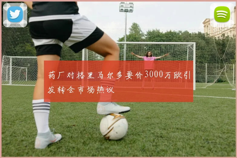 药厂对格里马尔多要价3000万欧引发转会市场热议