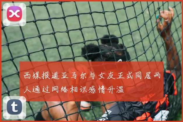 西媒报道亚马尔与女友正式同居两人通过网络相识感情升温